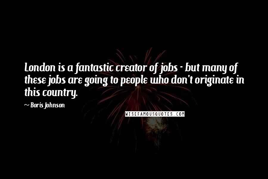 Boris Johnson Quotes: London is a fantastic creator of jobs - but many of these jobs are going to people who don't originate in this country.