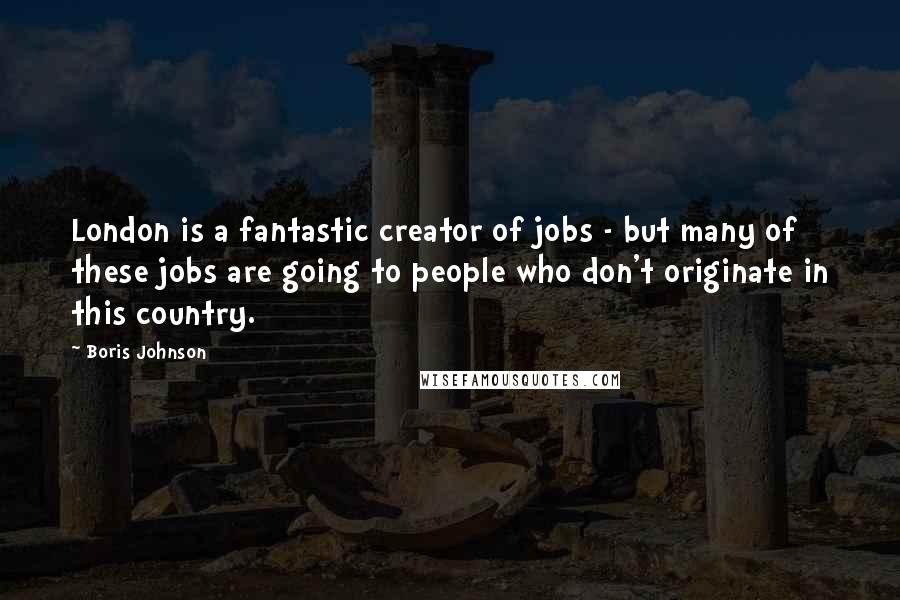 Boris Johnson Quotes: London is a fantastic creator of jobs - but many of these jobs are going to people who don't originate in this country.