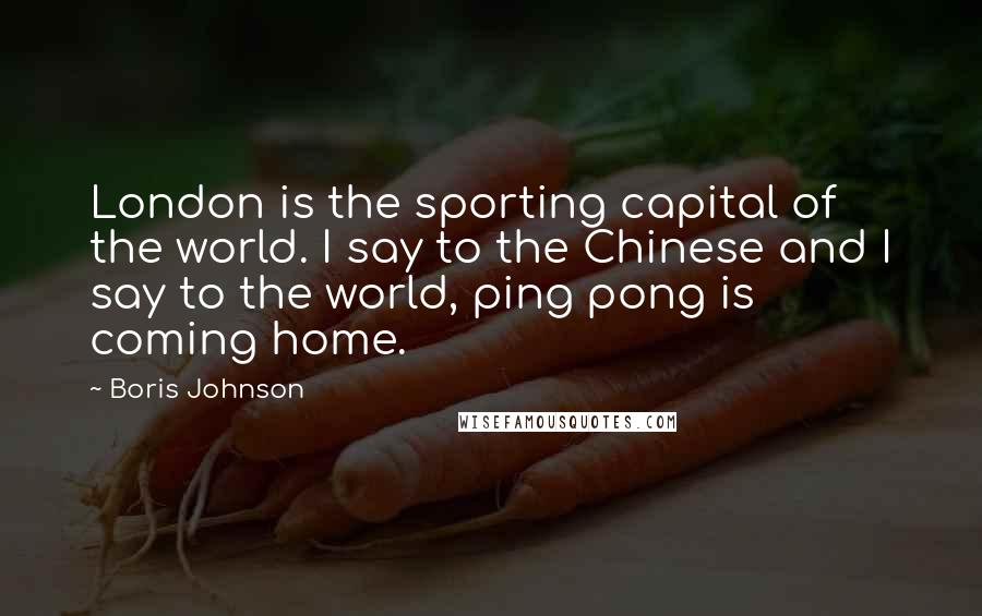 Boris Johnson Quotes: London is the sporting capital of the world. I say to the Chinese and I say to the world, ping pong is coming home.