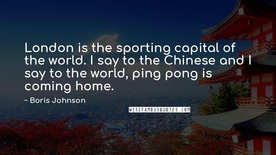 Boris Johnson Quotes: London is the sporting capital of the world. I say to the Chinese and I say to the world, ping pong is coming home.