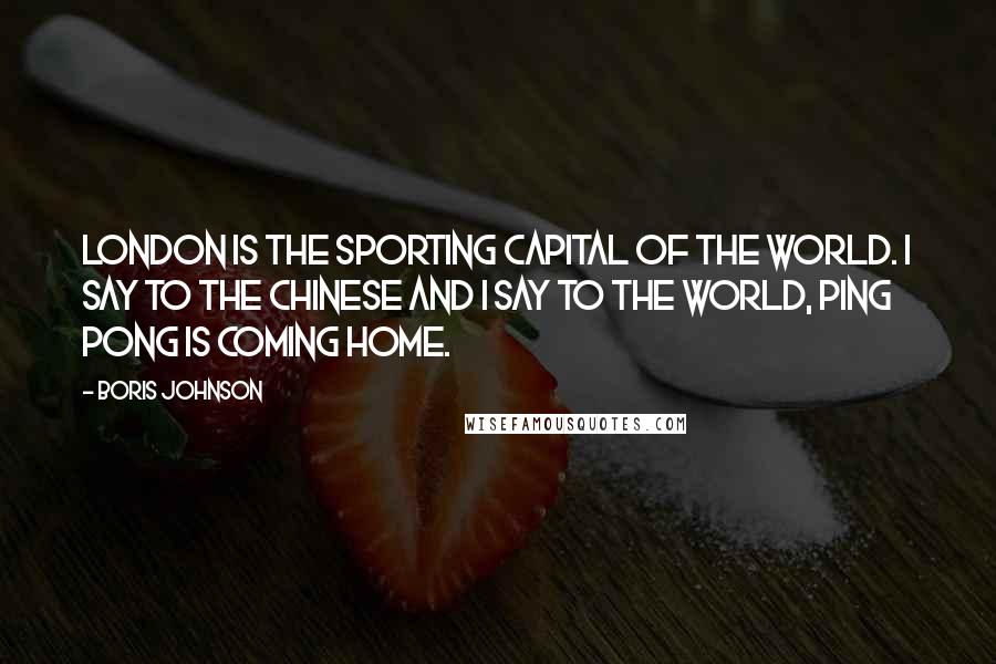 Boris Johnson Quotes: London is the sporting capital of the world. I say to the Chinese and I say to the world, ping pong is coming home.