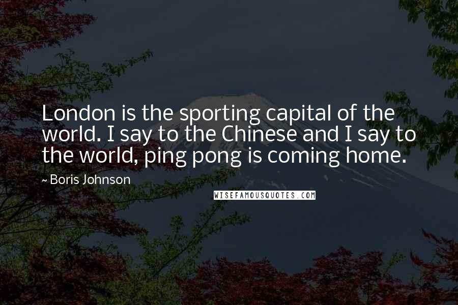 Boris Johnson Quotes: London is the sporting capital of the world. I say to the Chinese and I say to the world, ping pong is coming home.