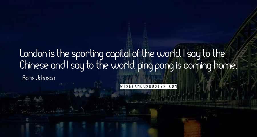 Boris Johnson Quotes: London is the sporting capital of the world. I say to the Chinese and I say to the world, ping pong is coming home.