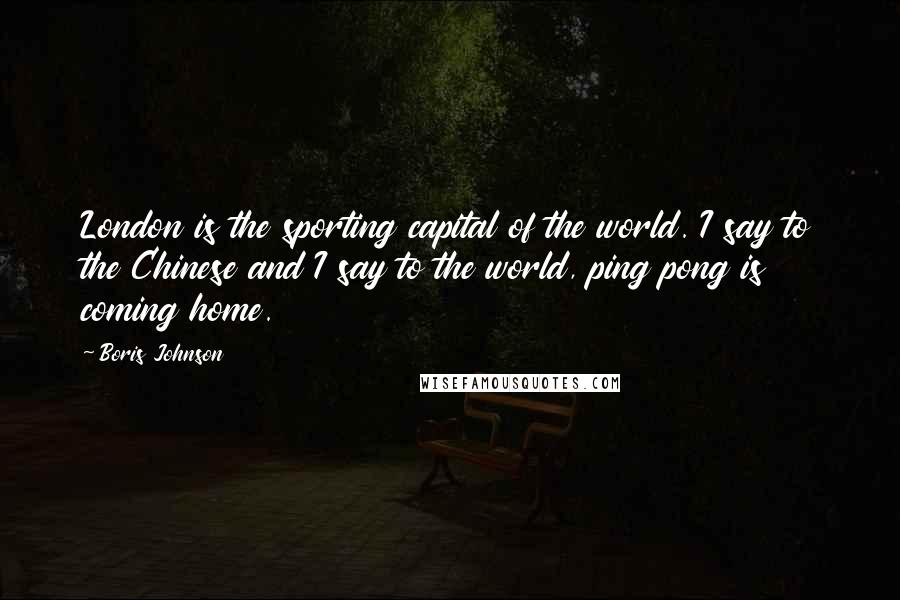 Boris Johnson Quotes: London is the sporting capital of the world. I say to the Chinese and I say to the world, ping pong is coming home.