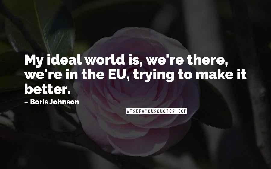 Boris Johnson Quotes: My ideal world is, we're there, we're in the EU, trying to make it better.