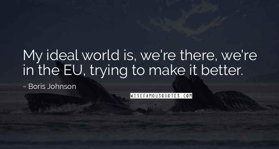 Boris Johnson Quotes: My ideal world is, we're there, we're in the EU, trying to make it better.