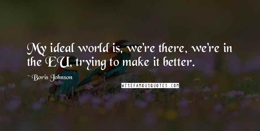 Boris Johnson Quotes: My ideal world is, we're there, we're in the EU, trying to make it better.