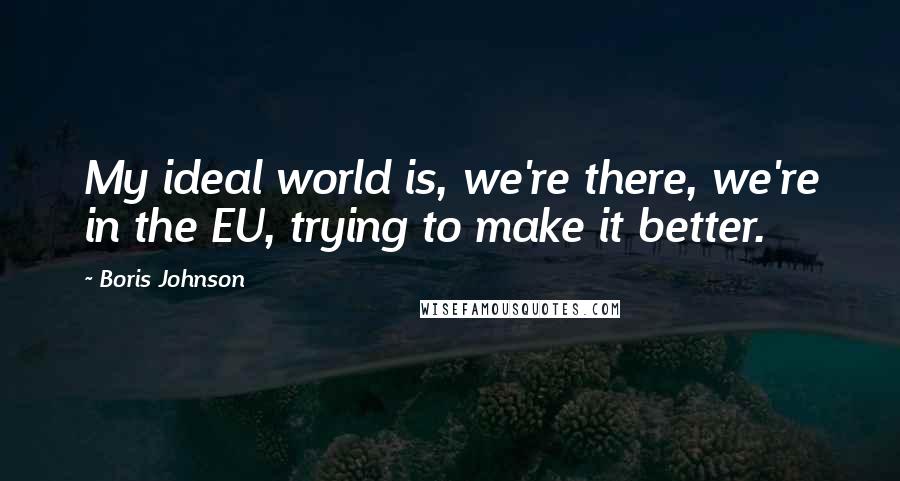 Boris Johnson Quotes: My ideal world is, we're there, we're in the EU, trying to make it better.