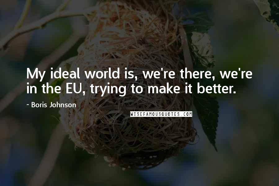 Boris Johnson Quotes: My ideal world is, we're there, we're in the EU, trying to make it better.