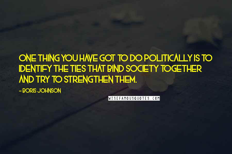 Boris Johnson Quotes: One thing you have got to do politically is to identify the ties that bind society together and try to strengthen them.