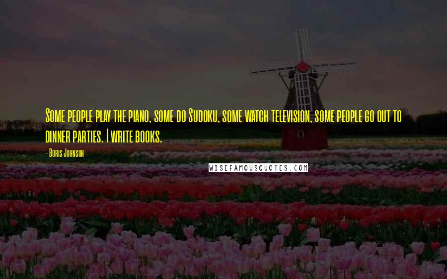 Boris Johnson Quotes: Some people play the piano, some do Sudoku, some watch television, some people go out to dinner parties. I write books.