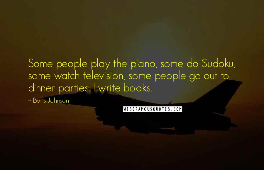 Boris Johnson Quotes: Some people play the piano, some do Sudoku, some watch television, some people go out to dinner parties. I write books.