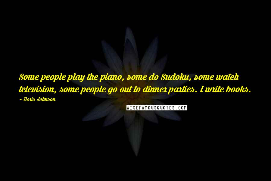 Boris Johnson Quotes: Some people play the piano, some do Sudoku, some watch television, some people go out to dinner parties. I write books.