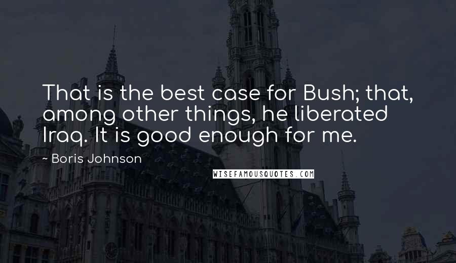 Boris Johnson Quotes: That is the best case for Bush; that, among other things, he liberated Iraq. It is good enough for me.