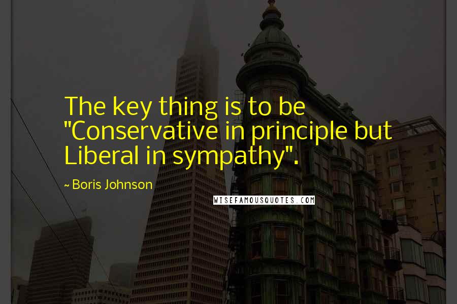 Boris Johnson Quotes: The key thing is to be "Conservative in principle but Liberal in sympathy".