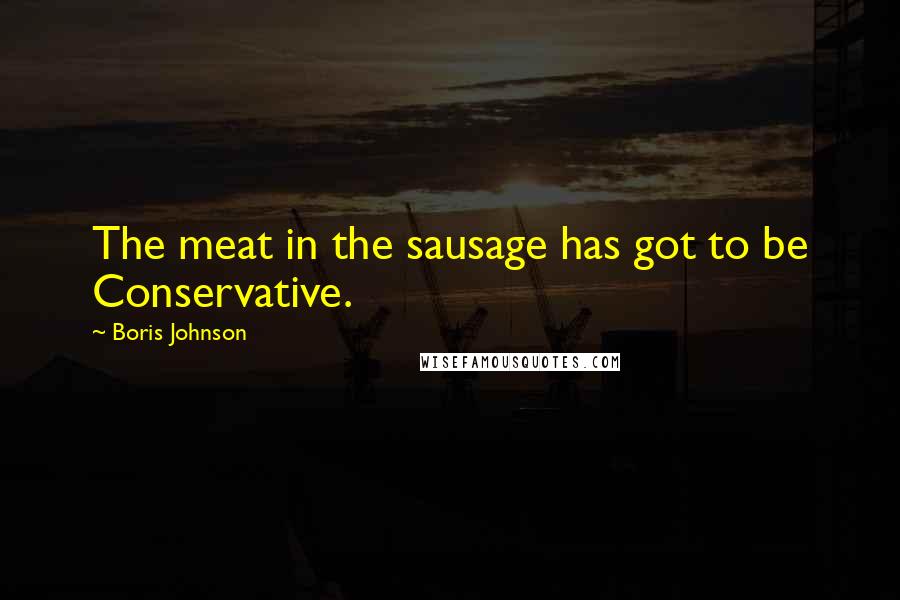 Boris Johnson Quotes: The meat in the sausage has got to be Conservative.