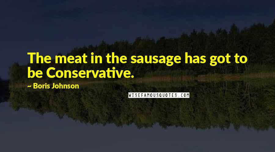 Boris Johnson Quotes: The meat in the sausage has got to be Conservative.