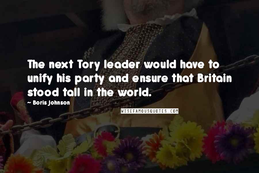 Boris Johnson Quotes: The next Tory leader would have to unify his party and ensure that Britain stood tall in the world.