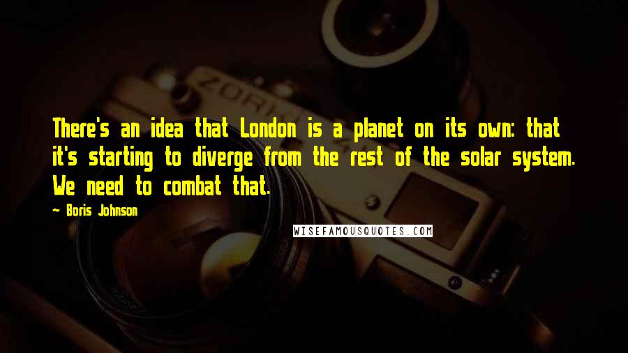 Boris Johnson Quotes: There's an idea that London is a planet on its own: that it's starting to diverge from the rest of the solar system. We need to combat that.