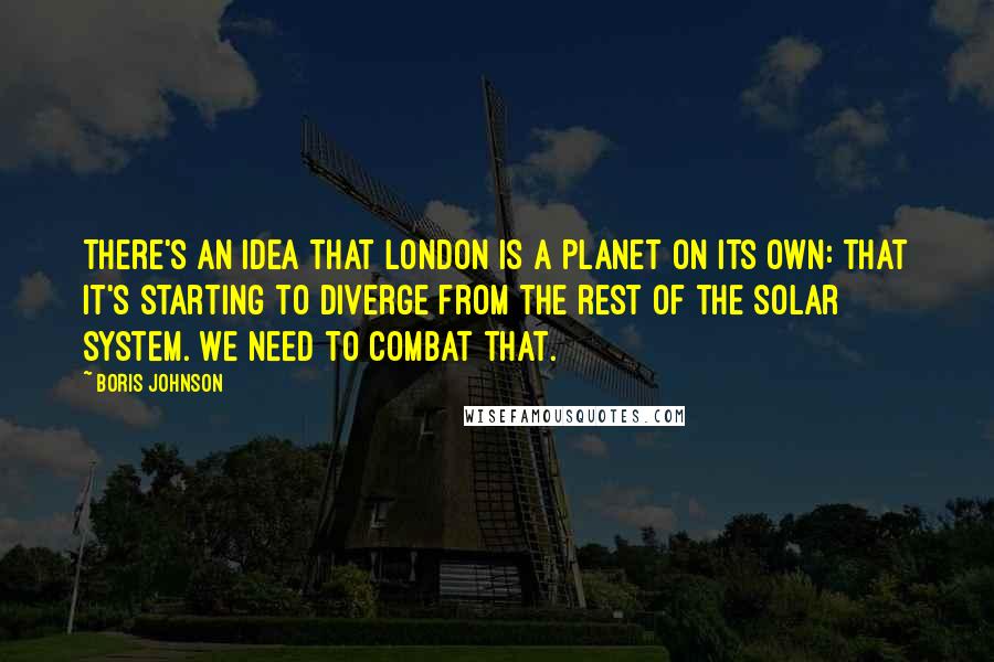 Boris Johnson Quotes: There's an idea that London is a planet on its own: that it's starting to diverge from the rest of the solar system. We need to combat that.