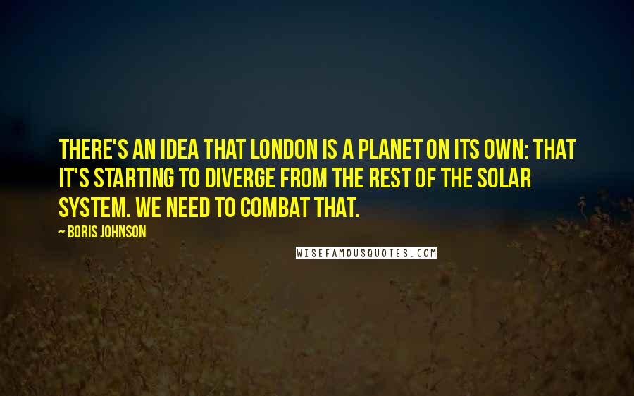 Boris Johnson Quotes: There's an idea that London is a planet on its own: that it's starting to diverge from the rest of the solar system. We need to combat that.