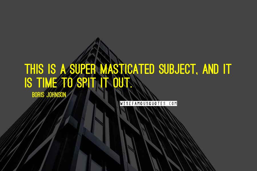 Boris Johnson Quotes: This is a super masticated subject, and it is time to spit it out.