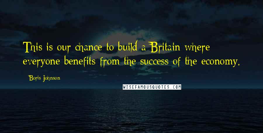 Boris Johnson Quotes: This is our chance to build a Britain where everyone benefits from the success of the economy.