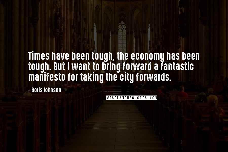 Boris Johnson Quotes: Times have been tough, the economy has been tough. But I want to bring forward a fantastic manifesto for taking the city forwards.