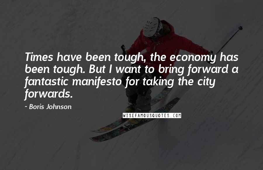 Boris Johnson Quotes: Times have been tough, the economy has been tough. But I want to bring forward a fantastic manifesto for taking the city forwards.