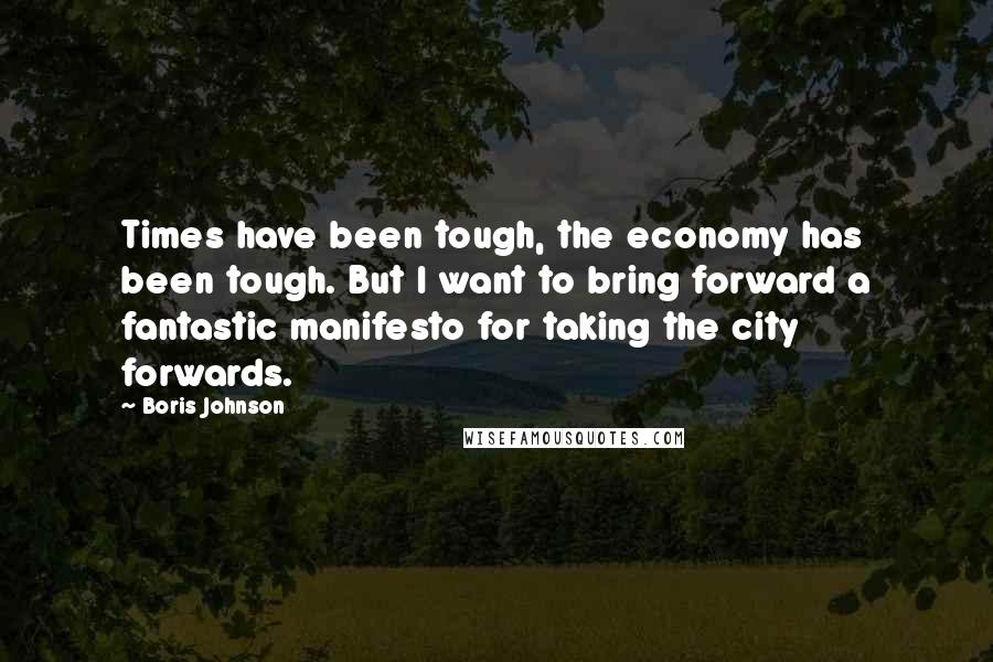 Boris Johnson Quotes: Times have been tough, the economy has been tough. But I want to bring forward a fantastic manifesto for taking the city forwards.