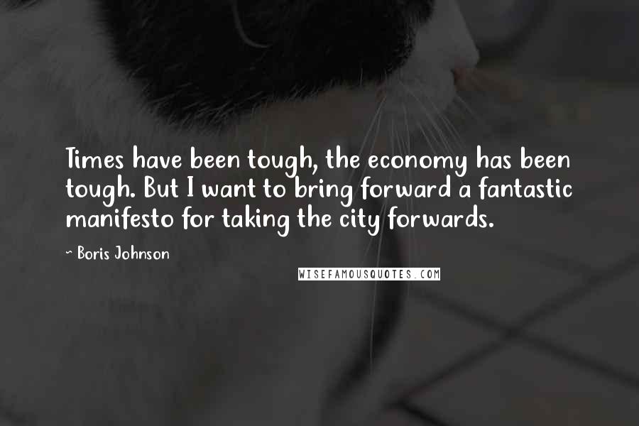 Boris Johnson Quotes: Times have been tough, the economy has been tough. But I want to bring forward a fantastic manifesto for taking the city forwards.