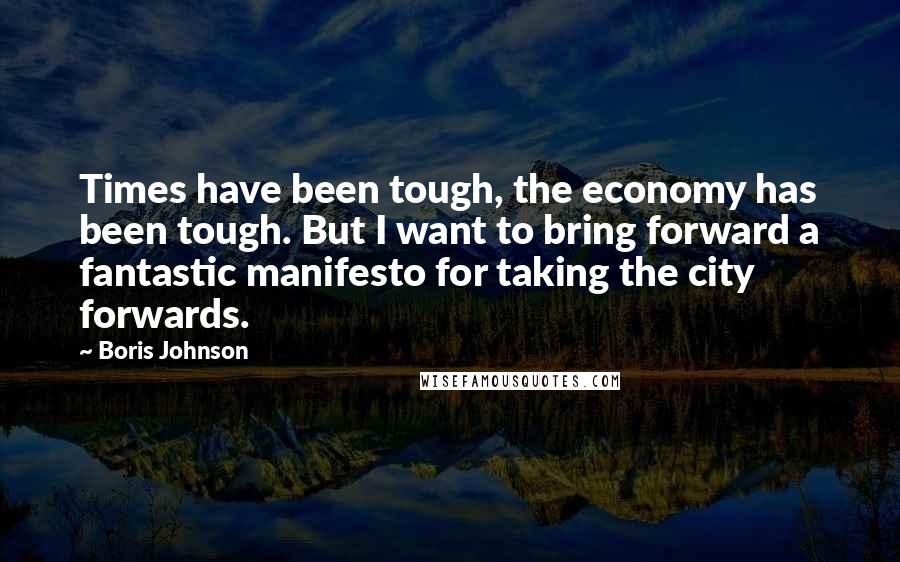 Boris Johnson Quotes: Times have been tough, the economy has been tough. But I want to bring forward a fantastic manifesto for taking the city forwards.