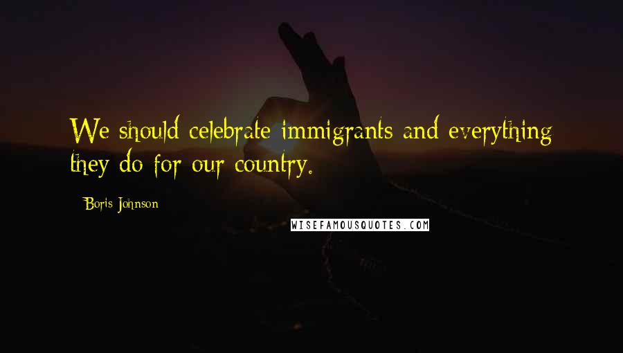 Boris Johnson Quotes: We should celebrate immigrants and everything they do for our country.