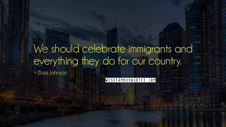 Boris Johnson Quotes: We should celebrate immigrants and everything they do for our country.