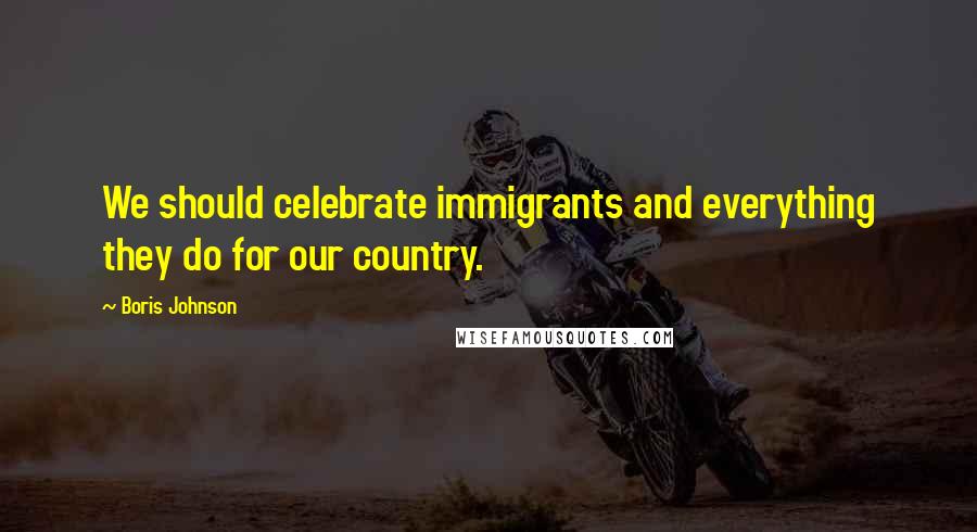 Boris Johnson Quotes: We should celebrate immigrants and everything they do for our country.