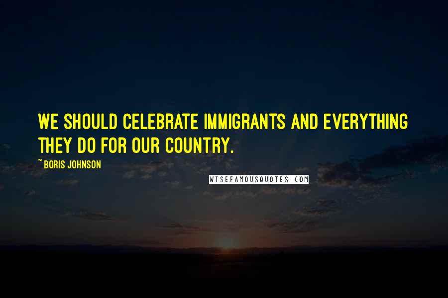 Boris Johnson Quotes: We should celebrate immigrants and everything they do for our country.