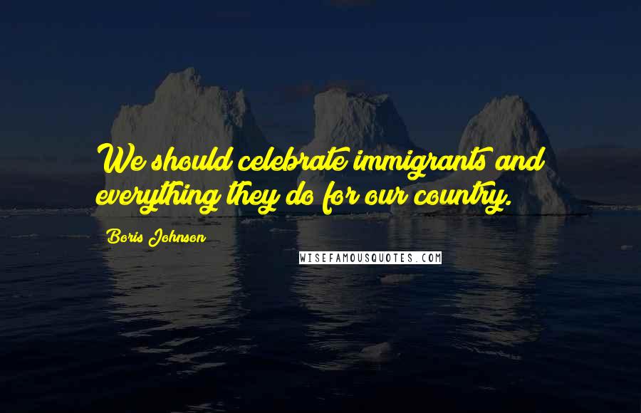 Boris Johnson Quotes: We should celebrate immigrants and everything they do for our country.