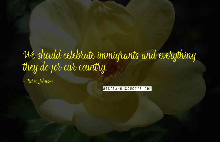 Boris Johnson Quotes: We should celebrate immigrants and everything they do for our country.