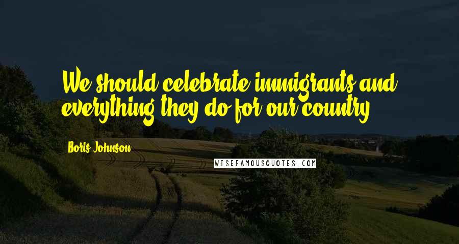 Boris Johnson Quotes: We should celebrate immigrants and everything they do for our country.