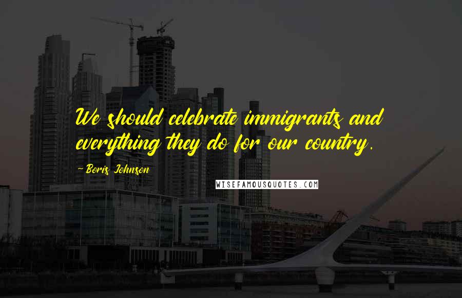 Boris Johnson Quotes: We should celebrate immigrants and everything they do for our country.