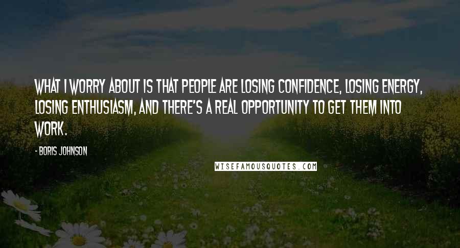 Boris Johnson Quotes: What I worry about is that people are losing confidence, losing energy, losing enthusiasm, and there's a real opportunity to get them into work.