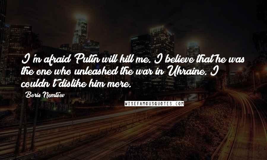 Boris Nemtsov Quotes: I'm afraid Putin will kill me. I believe that he was the one who unleashed the war in Ukraine. I couldn't dislike him more.