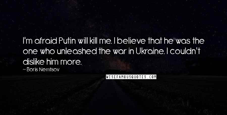 Boris Nemtsov Quotes: I'm afraid Putin will kill me. I believe that he was the one who unleashed the war in Ukraine. I couldn't dislike him more.