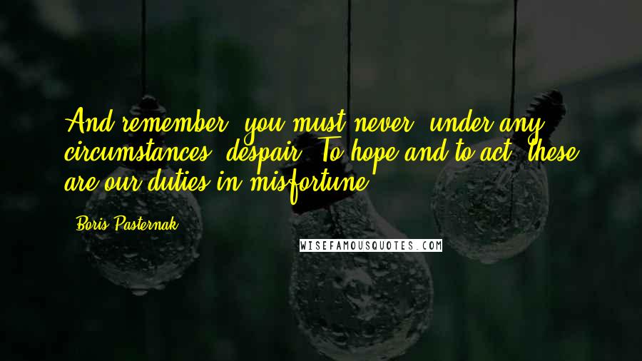 Boris Pasternak Quotes: And remember: you must never, under any circumstances, despair. To hope and to act, these are our duties in misfortune.