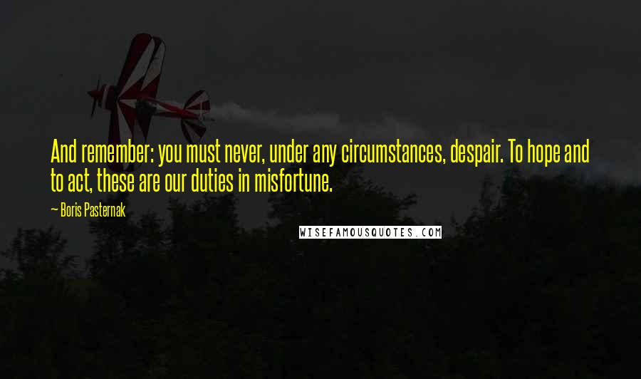 Boris Pasternak Quotes: And remember: you must never, under any circumstances, despair. To hope and to act, these are our duties in misfortune.