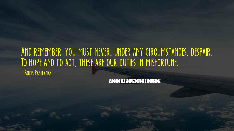 Boris Pasternak Quotes: And remember: you must never, under any circumstances, despair. To hope and to act, these are our duties in misfortune.