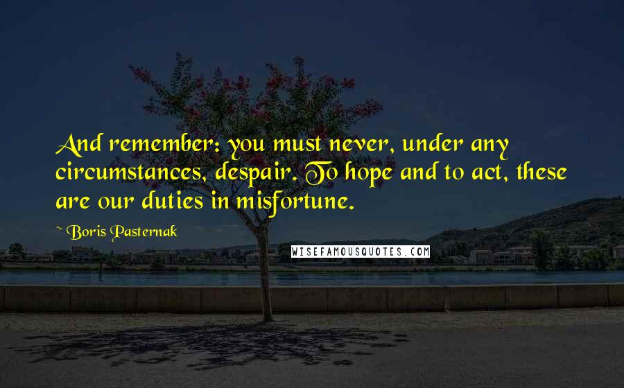 Boris Pasternak Quotes: And remember: you must never, under any circumstances, despair. To hope and to act, these are our duties in misfortune.