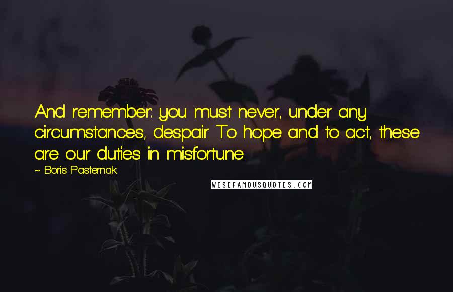 Boris Pasternak Quotes: And remember: you must never, under any circumstances, despair. To hope and to act, these are our duties in misfortune.