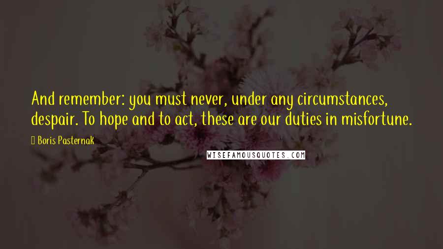 Boris Pasternak Quotes: And remember: you must never, under any circumstances, despair. To hope and to act, these are our duties in misfortune.