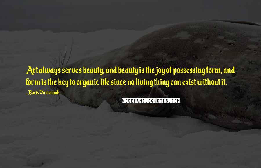 Boris Pasternak Quotes: Art always serves beauty, and beauty is the joy of possessing form, and form is the key to organic life since no living thing can exist without it.